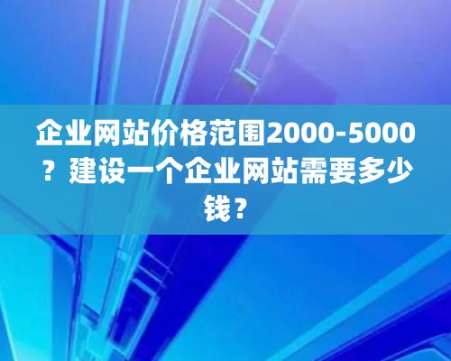 企业网站价格范围2000-5000？建设一个企业网站需要多少钱？