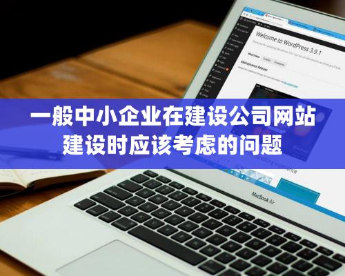 一般中小企业在建设公司网站建设时应该考虑的问题