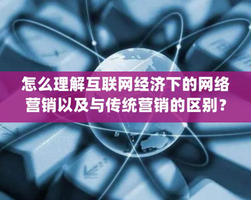 怎么理解互联网经济下的网络营销以及与传统营销的区别？